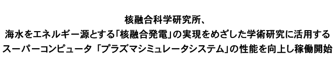 核融合科学研究所、海水をエネルギー源とする｢核融合発電｣の実現をめざした学術研究に活用する
スーパーコンピュータ「プラズマシミュレータシステム｣の性能を向上し稼働開始
