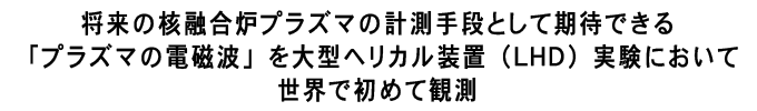 将来の核融合炉プラズマの計測手段として期待できる「プラズマの電磁波」を大型ヘリカル装置（ＬＨＤ）実験において
世界で初めて観測
