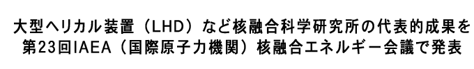 大型ヘリカル装置（ＬＨＤ）など核融合科学研究所の代表的成果を第２３回IAEA（国際原子力機関）核融合エネルギー会議で発表