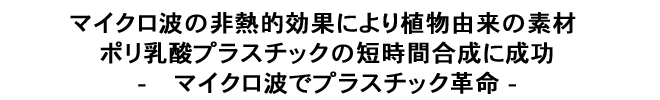 マイクロ波の非熱的効果により植物由来の素材 ポリ乳酸プラスチックの短時間合成に成功-	マイクロ波でプラスチック革命 -