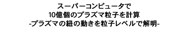 スーパーコンピュータで１０億個のプラズマ粒子を計算-プラズマの紐の動きを粒子レベルで解明-