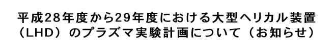 平成28年度から29年度における大型ヘリカル装置(LHD)のプラズマ実験計画について(お知らせ)