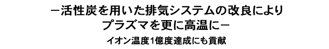 －活性炭を用いた排気システムの改良によりプラズマを更に高温に－